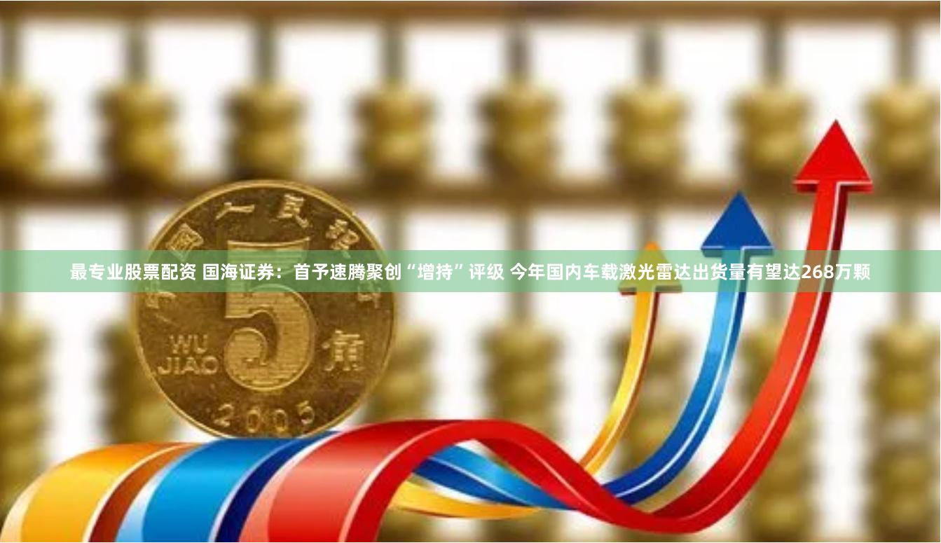 最专业股票配资 国海证券:首予速腾聚创“增持”评级 今年国内车载激光雷达出货量有望达268万颗