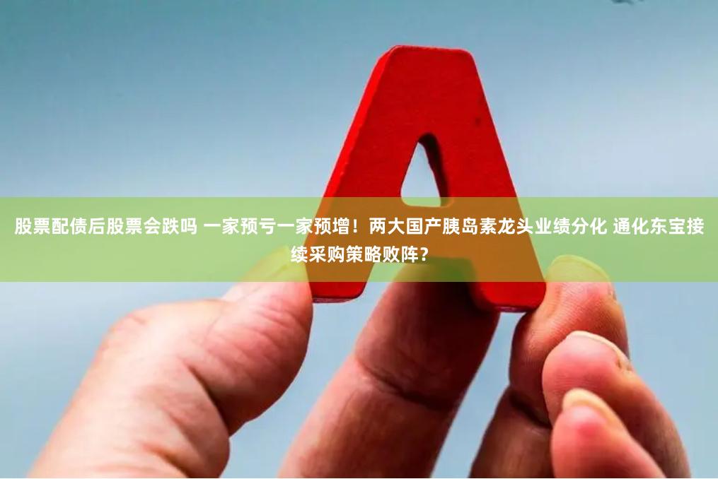 股票配债后股票会跌吗 一家预亏一家预增！两大国产胰岛素龙头业绩分化 通化东宝接续采购策略败阵？