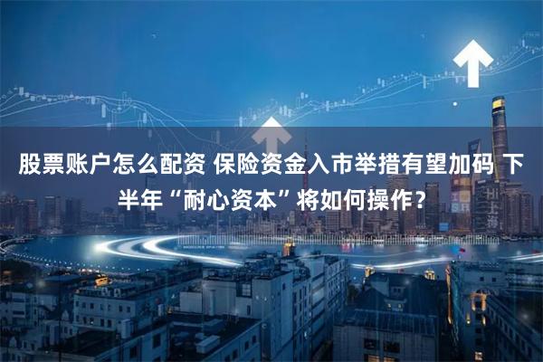 股票账户怎么配资 保险资金入市举措有望加码 下半年“耐心资本”将如何操作？