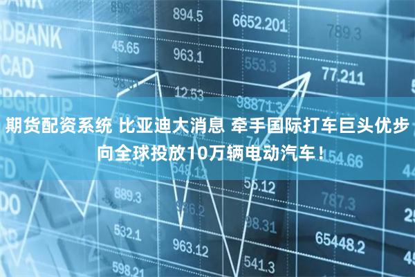 期货配资系统 比亚迪大消息 牵手国际打车巨头优步 向全球投放10万辆电动汽车！