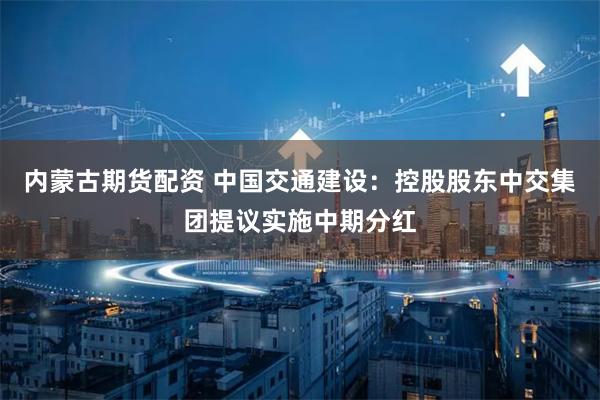 内蒙古期货配资 中国交通建设：控股股东中交集团提议实施中期分红