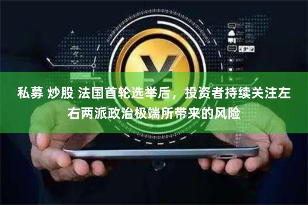 私募 炒股 法国首轮选举后,投资者持续关注左右两派政治极端所带来的风险
