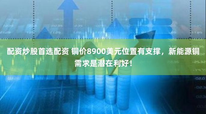 配资炒股首选配资 铜价8900美元位置有支撑,新能源铜需求是潜在利好!