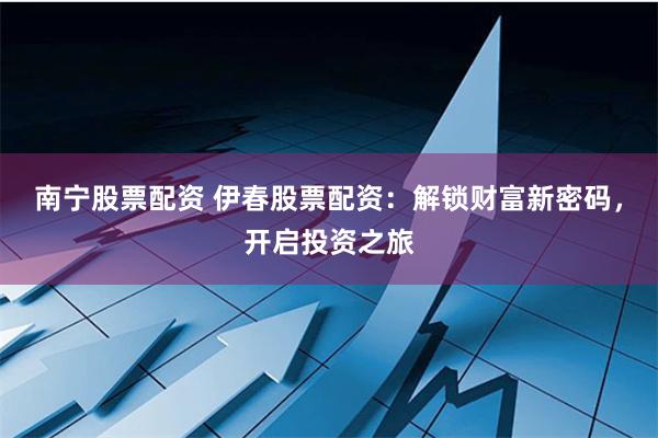 南宁股票配资 伊春股票配资:解锁财富新密码,开启投资之旅