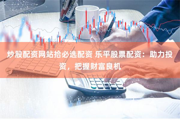 炒股配资网站拾必选配资 乐平股票配资：助力投资，把握财富良机