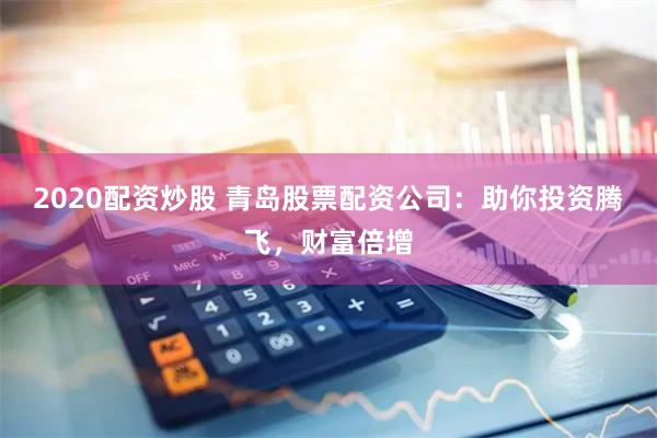 2020配资炒股 青岛股票配资公司:助你投资腾飞,财富倍增