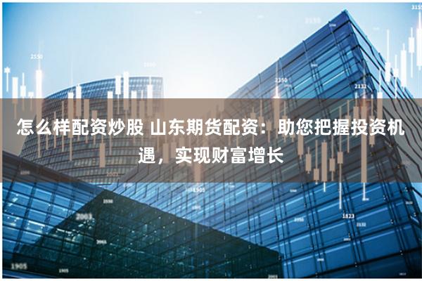 怎么样配资炒股 山东期货配资:助您把握投资机遇,实现财富增长