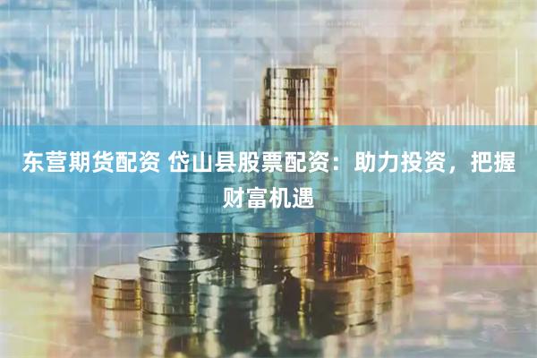 东营期货配资 岱山县股票配资：助力投资，把握财富机遇