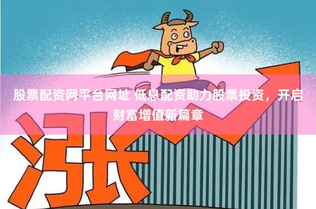 股票配资网平台网址 低息配资助力股票投资，开启财富增值新篇章
